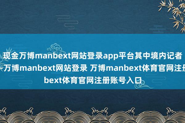 现金万博manbext网站登录app平台其中境内记者2000多名-万博manbext网站登录 万博manbext体育官网注册账号入口