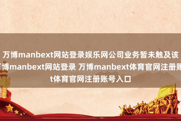 万博manbext网站登录娱乐网公司业务暂未触及该鸿沟-万博manbext网站登录 万博manbext体育官网注册账号入口