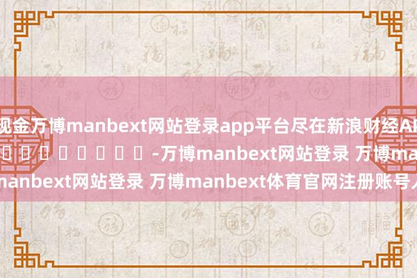 现金万博manbext网站登录app平台尽在新浪财经APP            													-万博manbext网站登录 万博manbext体育官网注册账号入口