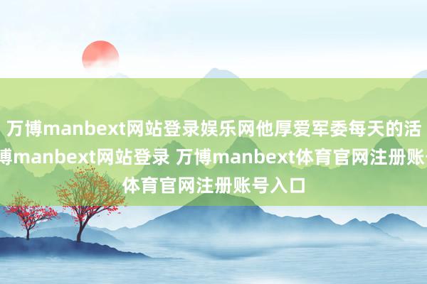 万博manbext网站登录娱乐网他厚爱军委每天的活儿-万博manbext网站登录 万博manbext体育官网注册账号入口