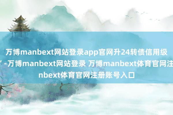 万博manbext网站登录app官网升24转债信用级别为“AA-”-万博manbext网站登录 万博manbext体育官网注册账号入口