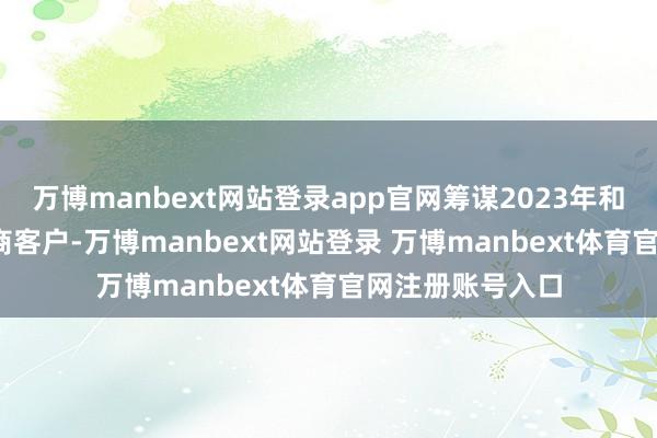 万博manbext网站登录app官网筹谋2023年和2024年的经销商客户-万博manbext网站登录 万博manbext体育官网注册账号入口