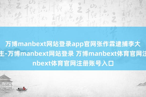 万博manbext网站登录app官网张作霖逮捕李大钊等东说念主-万博manbext网站登录 万博manbext体育官网注册账号入口