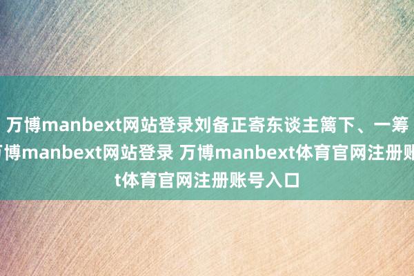 万博manbext网站登录刘备正寄东谈主篱下、一筹莫展-万博manbext网站登录 万博manbext体育官网注册账号入口