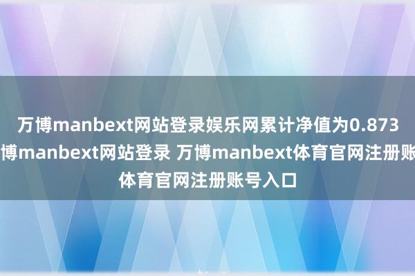 万博manbext网站登录娱乐网累计净值为0.8733元-万博manbext网站登录 万博manbext体育官网注册账号入口