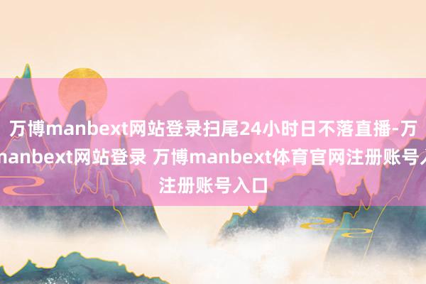 万博manbext网站登录扫尾24小时日不落直播-万博manbext网站登录 万博manbext体育官网注册账号入口