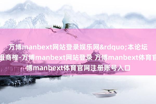 万博manbext网站登录娱乐网&rdquo;本论坛设有两场专题小组商榷-万博manbext网站登录 万博manbext体育官网注册账号入口