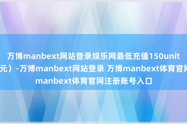 万博manbext网站登录娱乐网最低充值150units（150好意思元）-万博manbext网站登录 万博manbext体育官网注册账号入口