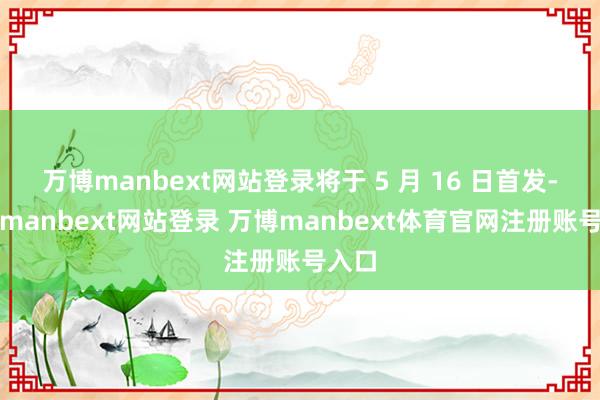 万博manbext网站登录将于 5 月 16 日首发-万博manbext网站登录 万博manbext体育官网注册账号入口