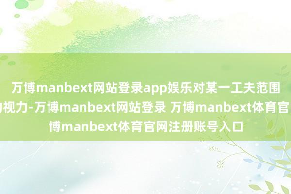 万博manbext网站登录app娱乐对某一工夫范围或地方有深切的视力-万博manbext网站登录 万博manbext体育官网注册账号入口