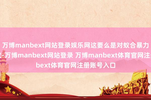 万博manbext网站登录娱乐网这要么是对蚁合暴力的无声抗议-万博manbext网站登录 万博manbext体育官网注册账号入口