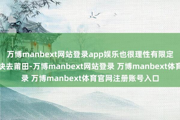 万博manbext网站登录app娱乐也很理性有限定；不外此次随着一块去莆田-万博manbext网站登录 万博manbext体育官网注册账号入口