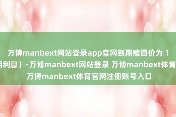 万博manbext网站登录app官网到期赎回价为 112元（含终末一期利息）-万博manbext网站登录 万博manbext体育官网注册账号入口