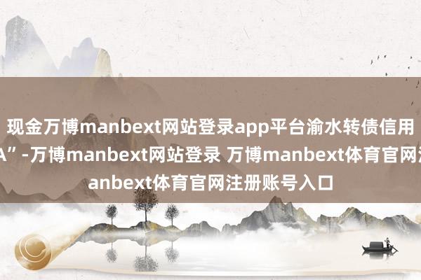 现金万博manbext网站登录app平台渝水转债信用级别为“AAA”-万博manbext网站登录 万博manbext体育官网注册账号入口
