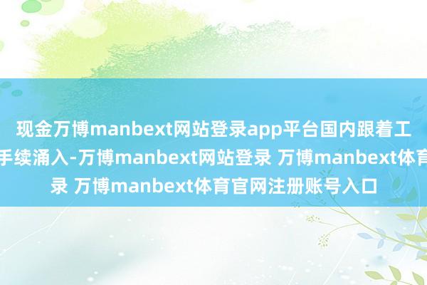 现金万博manbext网站登录app平台国内跟着工夫冲突和成本的合手续涌入-万博manbext网站登录 万博manbext体育官网注册账号入口
