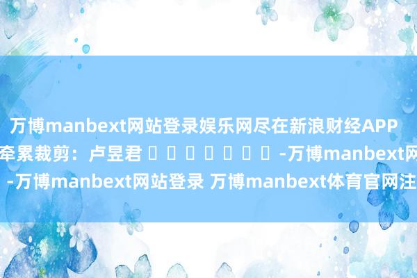 万博manbext网站登录娱乐网尽在新浪财经APP            						牵累裁剪：卢昱君 							-万博manbext网站登录 万博manbext体育官网注册账号入口