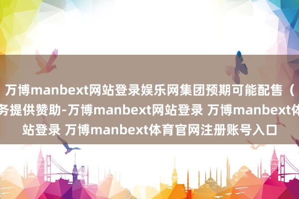 万博manbext网站登录娱乐网集团预期可能配售（倘作实）将为集团业务提供赞助-万博manbext网站登录 万博manbext体育官网注册账号入口