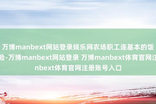 万博manbext网站登录娱乐网农场职工连基本的饭食齐难以保险-万博manbext网站登录 万博manbext体育官网注册账号入口