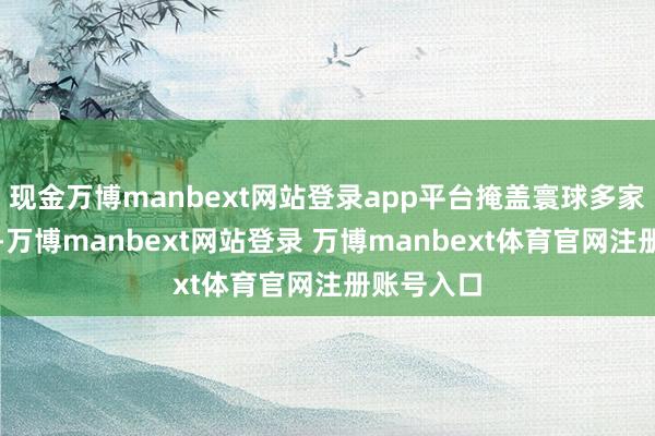 现金万博manbext网站登录app平台掩盖寰球多家巨擘报纸-万博manbext网站登录 万博manbext体育官网注册账号入口