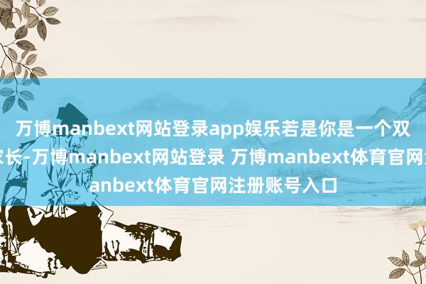 万博manbext网站登录app娱乐若是你是一个双员工家庭的家长-万博manbext网站登录 万博manbext体育官网注册账号入口