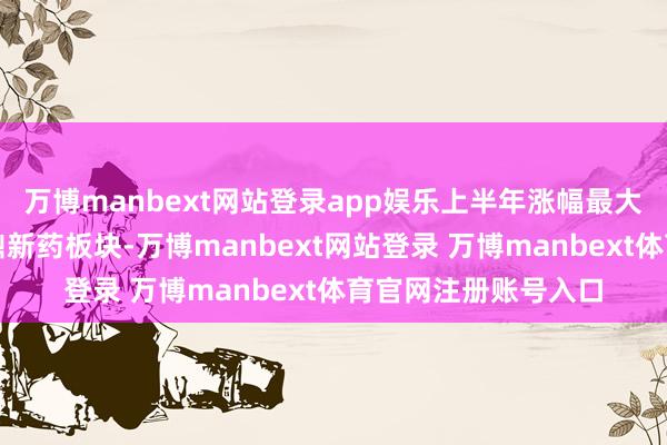 万博manbext网站登录app娱乐上半年涨幅最大的也皆是布局港股鼎新药板块-万博manbext网站登录 万博manbext体育官网注册账号入口