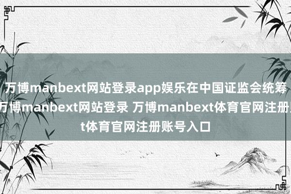 万博manbext网站登录app娱乐在中国证监会统筹指导下-万博manbext网站登录 万博manbext体育官网注册账号入口