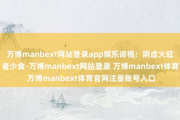 万博manbext网站登录app娱乐谛视：阴虚火旺（易上火、失眠）者少食-万博manbext网站登录 万博manbext体育官网注册账号入口