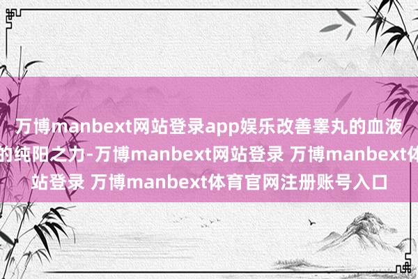万博manbext网站登录app娱乐改善睾丸的血液供应；艾灸利用艾草的纯阳之力-万博manbext网站登录 万博manbext体育官网注册账号入口