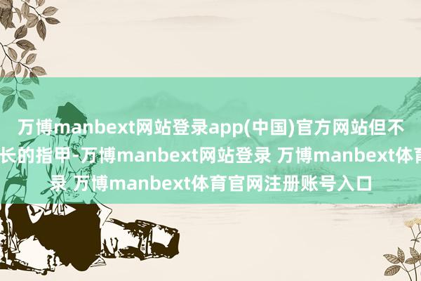 万博manbext网站登录app(中国)官方网站但不得不问——这三厘米长的指甲-万博manbext网站登录 万博manbext体育官网注册账号入口
