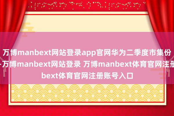 万博manbext网站登录app官网华为二季度市集份额18.1%-万博manbext网站登录 万博manbext体育官网注册账号入口