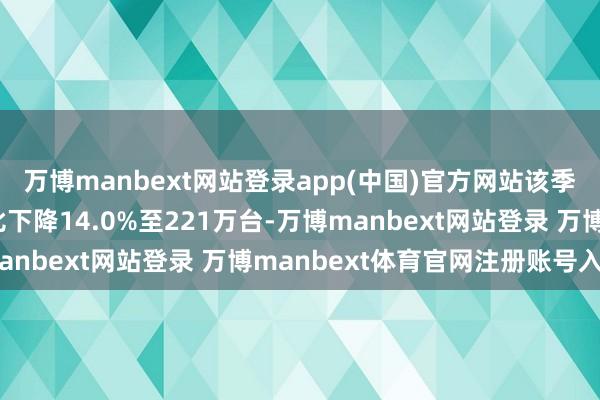 万博manbext网站登录app(中国)官方网站该季度市集全体出货量同比下降14.0%至221万台-万博manbext网站登录 万博manbext体育官网注册账号入口