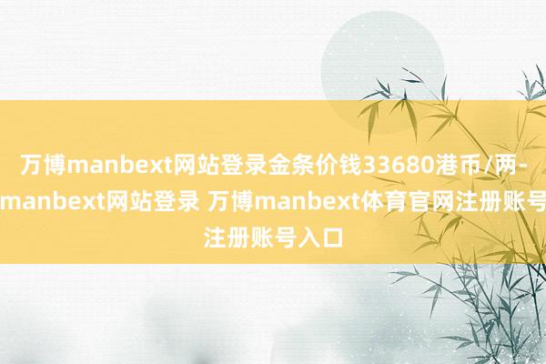 万博manbext网站登录金条价钱33680港币/两-万博manbext网站登录 万博manbext体育官网注册账号入口