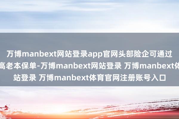 万博manbext网站登录app官网头部险企可通过低老本资金替换存量高老本保单-万博manbext网站登录 万博manbext体育官网注册账号入口