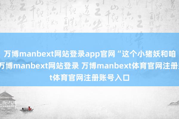万博manbext网站登录app官网“这个小猪妖和咱们一样-万博manbext网站登录 万博manbext体育官网注册账号入口
