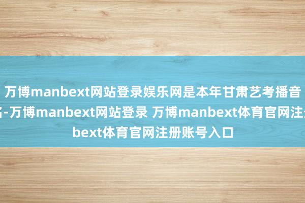 万博manbext网站登录娱乐网是本年甘肃艺考播音统考第又名-万博manbext网站登录 万博manbext体育官网注册账号入口