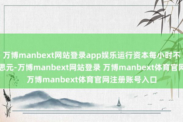 万博manbext网站登录app娱乐运行资本每小时不到 1000 好意思元-万博manbext网站登录 万博manbext体育官网注册账号入口