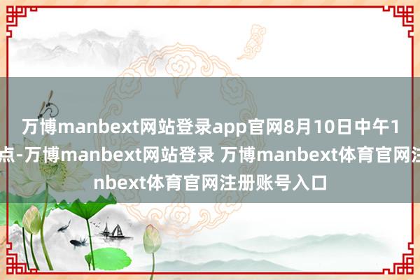 万博manbext网站登录app官网8月10日中午12点至下昼5点-万博manbext网站登录 万博manbext体育官网注册账号入口