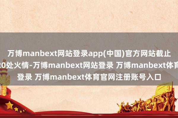 万博manbext网站登录app(中国)官方网站截止20日寰球共存在720处火情-万博manbext网站登录 万博manbext体育官网注册账号入口