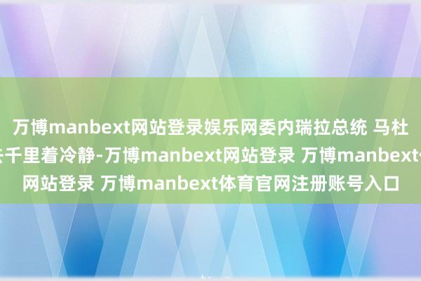 万博manbext网站登录娱乐网委内瑞拉总统 马杜罗：好意思国还是失去千里着冷静-万博manbext网站登录 万博manbext体育官网注册账号入口