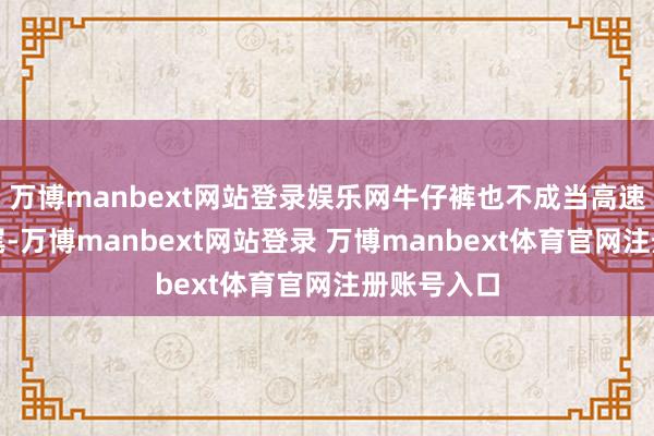 万博manbext网站登录娱乐网牛仔裤也不成当高速上隐私追尾-万博manbext网站登录 万博manbext体育官网注册账号入口