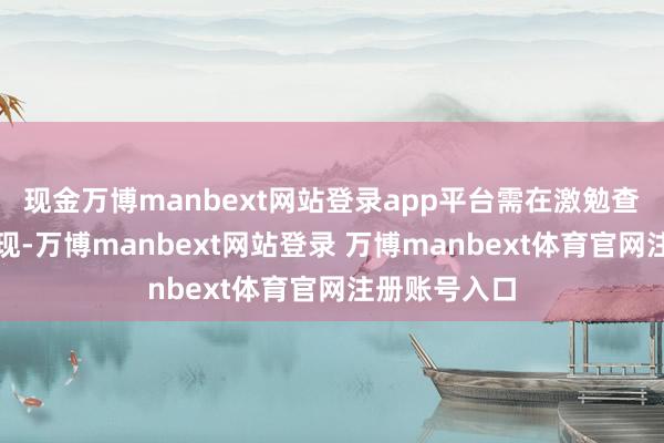 现金万博manbext网站登录app平台需在激勉查考中材干发现-万博manbext网站登录 万博manbext体育官网注册账号入口