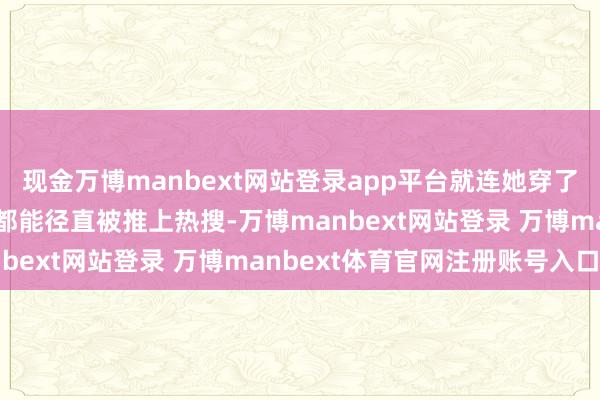 现金万博manbext网站登录app平台就连她穿了条短裤去进入公益行径都能径直被推上热搜-万博manbext网站登录 万博manbext体育官网注册账号入口