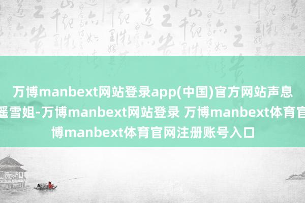 万博manbext网站登录app(中国)官方网站声息嗲嗲的：“是啊遥雪姐-万博manbext网站登录 万博manbext体育官网注册账号入口