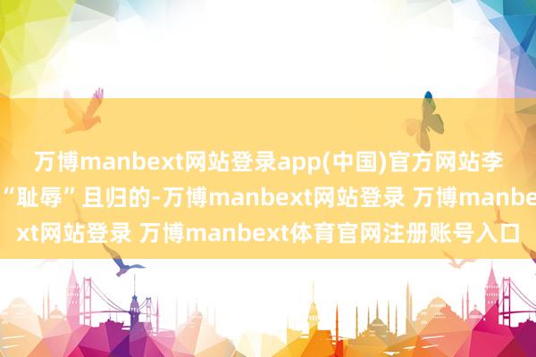 万博manbext网站登录app(中国)官方网站李纯安危她说我方后头会“耻辱”且归的-万博manbext网站登录 万博manbext体育官网注册账号入口
